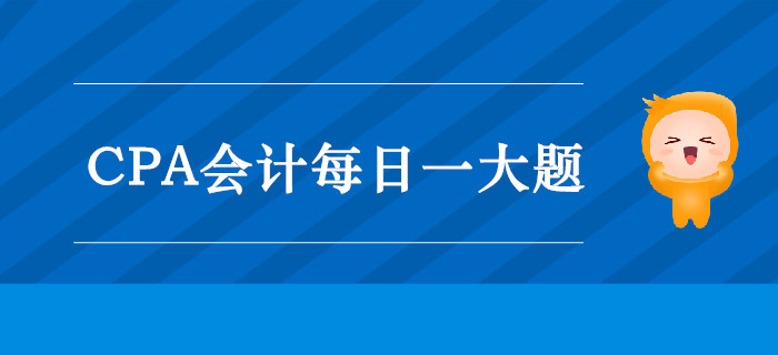 2019年CPA會計每日攻克一大題:9月16日 2019年CPA會計每日攻克一大題:9月16日