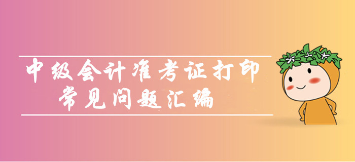 中級(jí)會(huì)計(jì)職稱準(zhǔn)考證打印常見問題匯編！你問我答考生必看！