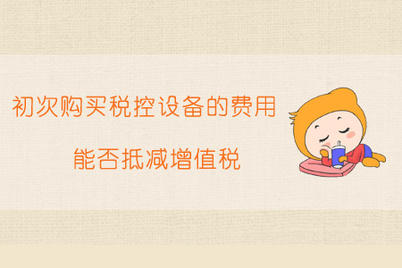 初次購買稅控設備的費用能否抵減增值稅？