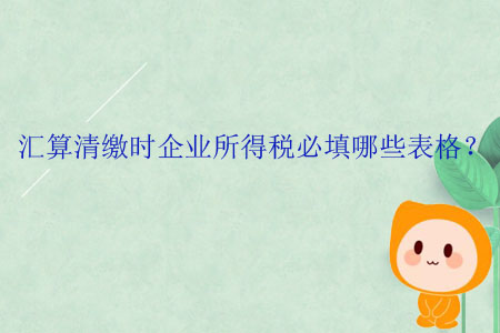 匯算清繳時(shí)企業(yè)所得稅必填哪些表格？