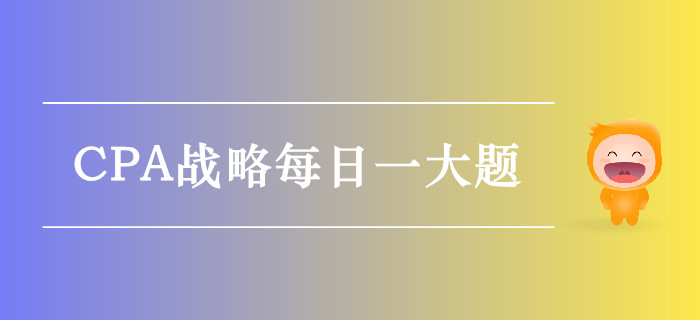 2019年CPA戰(zhàn)略每日攻克一大題:9月27日 2019年CPA戰(zhàn)略每日攻克一大題:9月27日