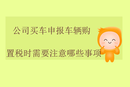 公司買車申報(bào)車輛購(gòu)置稅時(shí)需要注意哪些事項(xiàng)？