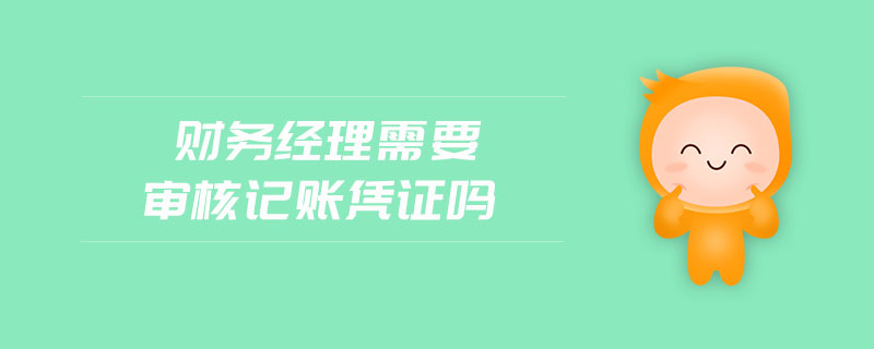 財務經(jīng)理需要審核記賬憑證嗎 財務經(jīng)理需要審核記賬憑證嗎