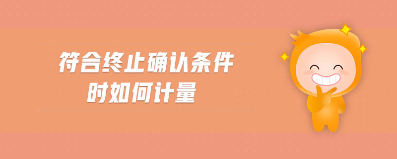 符合終止確認(rèn)條件時如何計量 符合終止確認(rèn)條件時如何計量