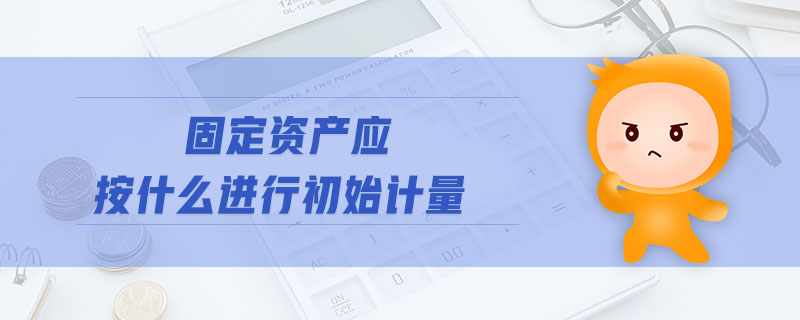 固定資產(chǎn)應按什么進行初始計量