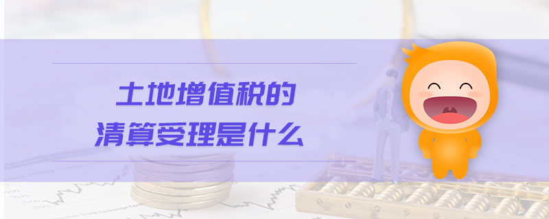 土地增值稅的清算受理是什么