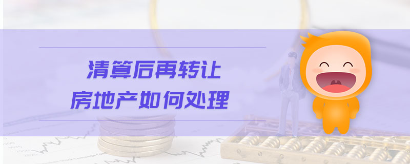 清算后再轉(zhuǎn)讓房地產(chǎn)如何處理 清算后再轉(zhuǎn)讓房地產(chǎn)如何處理