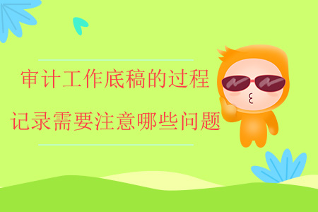 審計(jì)工作底稿的過(guò)程記錄需要注意哪些問(wèn)題？