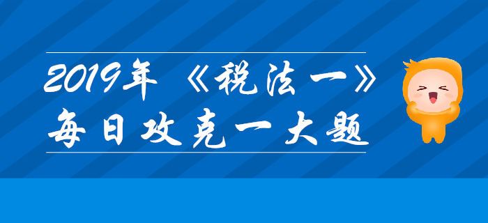 2019年稅務(wù)師《稅法一》每日攻克一大題:11月6日 2019年稅務(wù)師《稅法一》每日攻克一大題:11月6日