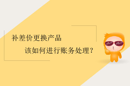 補(bǔ)差價(jià)更換產(chǎn)品該如何進(jìn)行賬務(wù)處理？