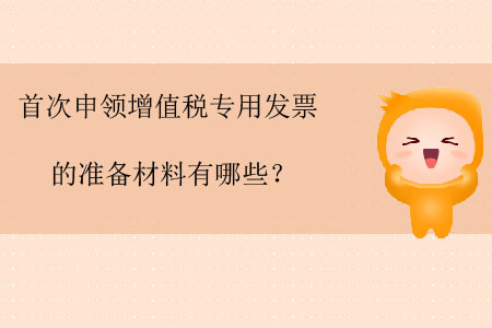 首次申領(lǐng)增值稅專用發(fā)票的準(zhǔn)備材料有哪些？