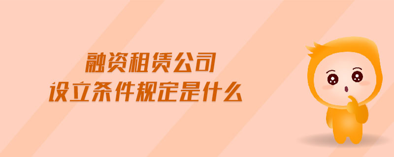 融資租賃公司設(shè)立條件規(guī)定是什么 融資租賃公司設(shè)立條件規(guī)定是什么