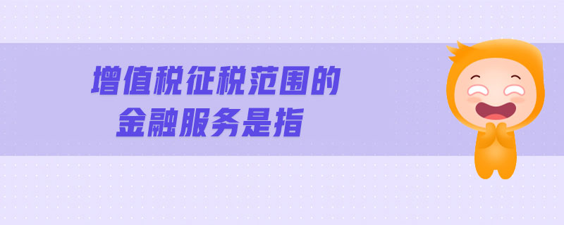 增值稅征稅范圍的金融服務(wù)是指