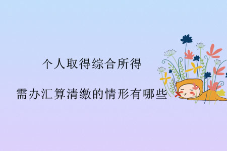 個(gè)人取得綜合所得，需辦匯算清繳的情形有哪些？