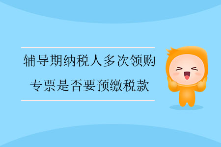輔導(dǎo)期納稅人多次領(lǐng)購(gòu)專(zhuān)票是否要預(yù)繳稅款？