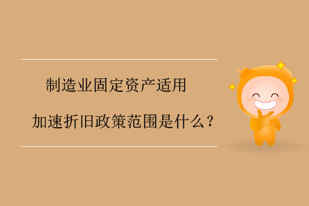 制造業(yè)固定資產(chǎn)適用加速折舊政策范圍是什么？