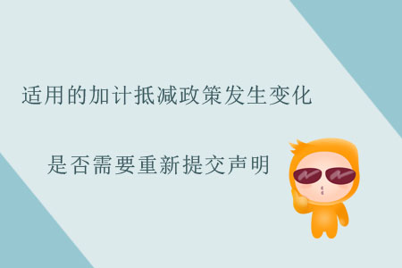 適用的加計(jì)抵減政策發(fā)生變化，是否需要重新提交聲明？