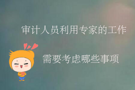 審計(jì)人員利用專(zhuān)家的工作需要考慮哪些事項(xiàng)？