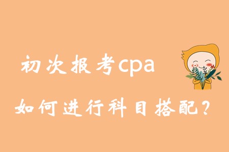 初次報(bào)考cpa，如何進(jìn)行科目搭配？