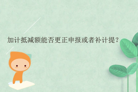 加計(jì)抵減額能否更正申報(bào)或者補(bǔ)計(jì)提？