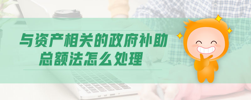 與資產(chǎn)相關(guān)的政府補(bǔ)助總額法怎么處理 與資產(chǎn)相關(guān)的政府補(bǔ)助總額法怎么處理