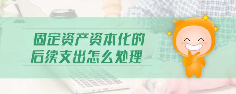 固定資產(chǎn)資本化的后續(xù)支出怎么處理 固定資產(chǎn)資本化的后續(xù)支出怎么處理