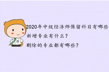 2020年中級(jí)經(jīng)濟(jì)師保留科目有哪些？新增專(zhuān)業(yè)有什么？刪除的專(zhuān)業(yè)都有哪些？