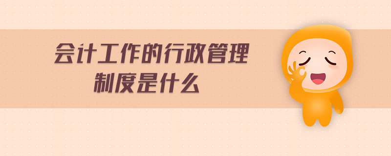 會計工作的行政管理制度是什么 會計工作的行政管理制度是什么