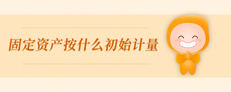固定資產(chǎn)按什么初始計量