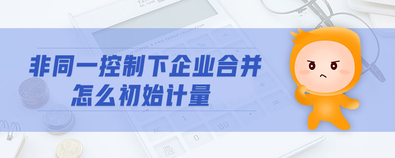 非同一控制下企業(yè)合并怎么初始計量