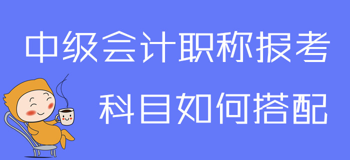 2020年中級會計(jì)職稱報(bào)考科目如何搭配？一文為你解答疑問！