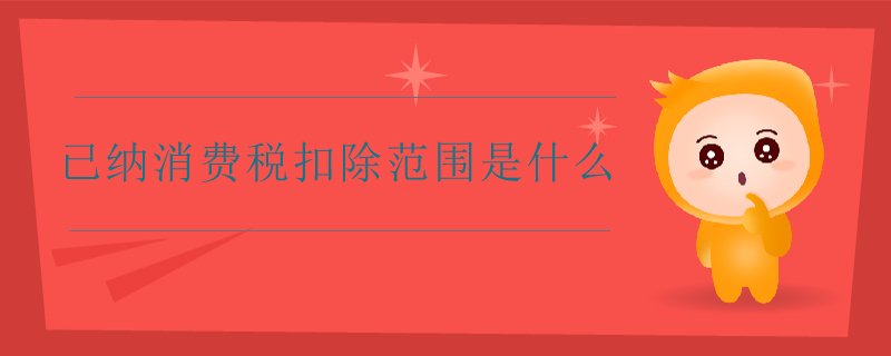 已納消費稅扣除范圍是什么 已納消費稅扣除范圍是什么