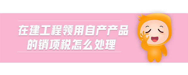 在建工程領(lǐng)用自產(chǎn)產(chǎn)品的銷項(xiàng)稅怎么處理 在建工程領(lǐng)用自產(chǎn)產(chǎn)品的銷項(xiàng)稅怎么處理
