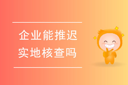 企業(yè)能推遲實地核查嗎？