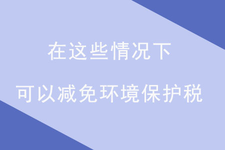注意！在這些情況下，可以減免環(huán)境保護(hù)稅