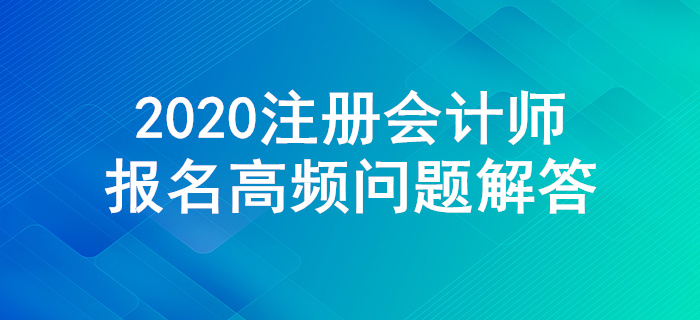不懂就來！2020年注冊(cè)會(huì)計(jì)師報(bào)名高頻問題解答