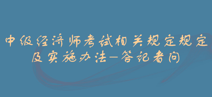 中級(jí)經(jīng)濟(jì)師考試相關(guān)規(guī)定規(guī)定及實(shí)施辦法-答記者 中級(jí)經(jīng)濟(jì)師考試相關(guān)規(guī)定規(guī)定及實(shí)施辦法-答記者