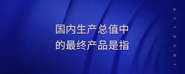 國內(nèi)生產(chǎn)總值中的最終產(chǎn)品是指