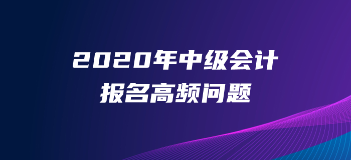 2020年中級(jí)會(huì)計(jì)師報(bào)名高頻問(wèn)題解答！一文解決報(bào)名常見問(wèn)題