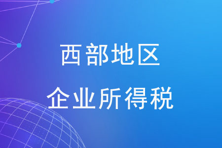 西部地區(qū)企業(yè)所得稅有哪些優(yōu)惠政策？
