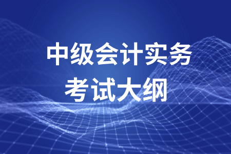 中級(jí)會(huì)計(jì)職稱會(huì)計(jì)實(shí)務(wù)考試大綱你了解嗎？