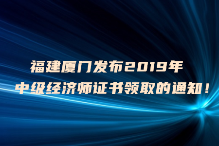 福建廈門發(fā)布2019年中級經(jīng)濟(jì)師證書領(lǐng)取的通知！