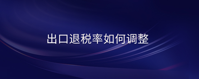 出口退稅率如何調(diào)整 出口退稅率如何調(diào)整