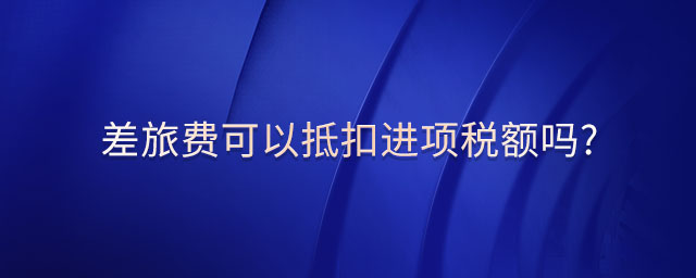 差旅費可以抵扣進項稅額嗎? 差旅費可以抵扣進項稅額嗎?