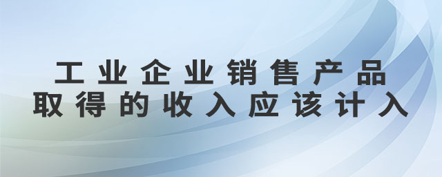 工業(yè)企業(yè)銷售產(chǎn)品取得的收入應(yīng)該計(jì)入