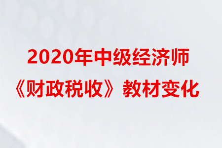 2020年中級(jí)經(jīng)濟(jì)師《財(cái)政稅收》教材變化 2020年中級(jí)經(jīng)濟(jì)師《財(cái)政稅收》教材變化