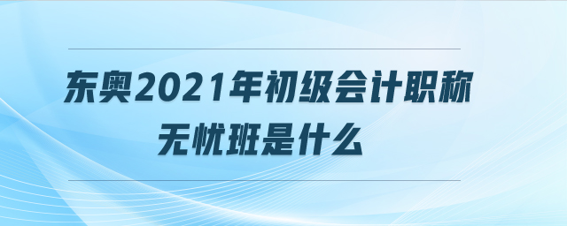 東奧2021年初級會計職稱無憂班是什么 東奧2021年初級會計職稱無憂班是什么