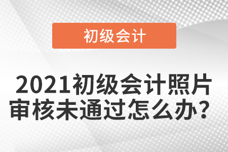 2021初級會計照片審核未通過怎么辦？