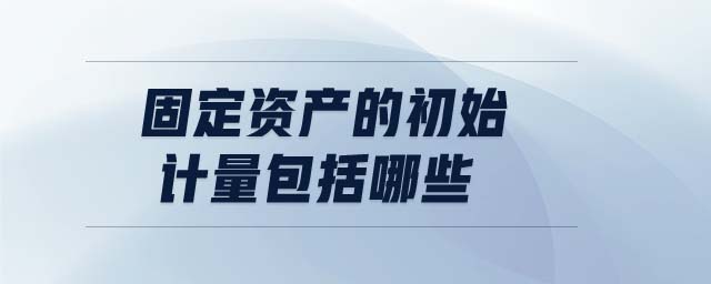固定資產(chǎn)的初始計(jì)量包括哪些