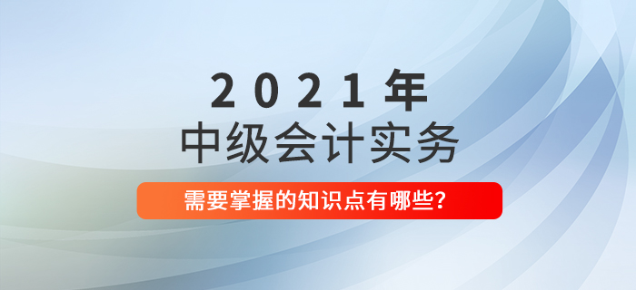 速了解！2021年中級(jí)會(huì)計(jì)實(shí)務(wù)需要掌握的知識(shí)點(diǎn)！